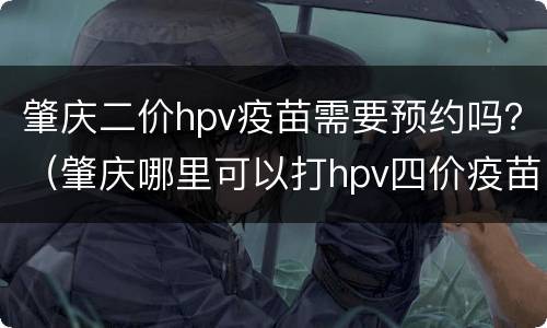 肇庆二价hpv疫苗需要预约吗？（肇庆哪里可以打hpv四价疫苗）