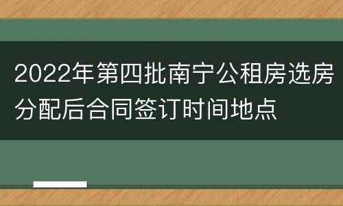 2022年第四批南宁公租房选房分配后合同签订时间地点
