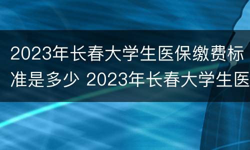 2023年长春大学生医保缴费标准是多少 2023年长春大学生医保缴费标准是多少呢
