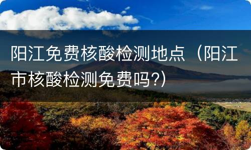 阳江免费核酸检测地点（阳江市核酸检测免费吗?）