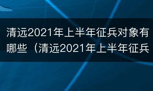 清远2021年上半年征兵对象有哪些（清远2021年上半年征兵对象有哪些人）