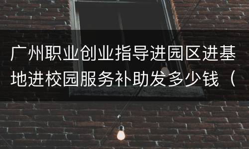 广州职业创业指导进园区进基地进校园服务补助发多少钱（2022）