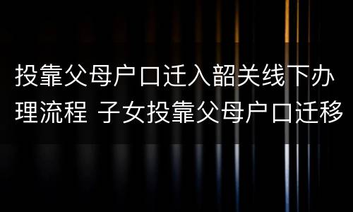 投靠父母户口迁入韶关线下办理流程 子女投靠父母户口迁移手续流程