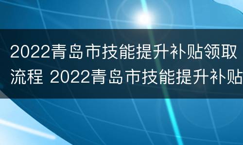 2022青岛市技能提升补贴领取流程 2022青岛市技能提升补贴领取流程及时间