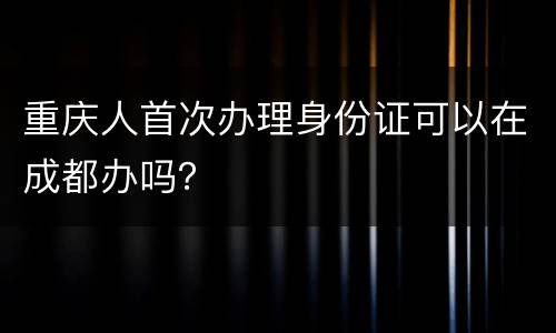 重庆人首次办理身份证可以在成都办吗？