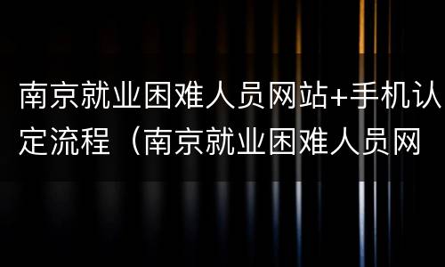 南京就业困难人员网站+手机认定流程（南京就业困难人员网站 手机认定流程图）
