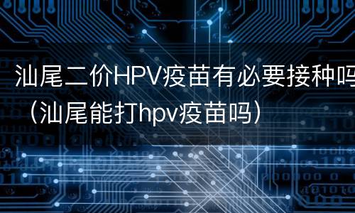 汕尾二价HPV疫苗有必要接种吗（汕尾能打hpv疫苗吗）
