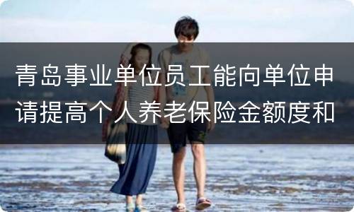 青岛事业单位员工能向单位申请提高个人养老保险金额度和个人年金吗？