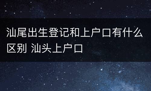 汕尾出生登记和上户口有什么区别 汕头上户口