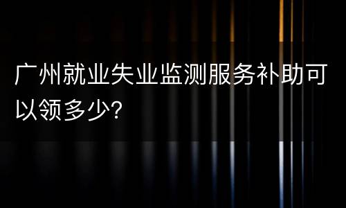 广州就业失业监测服务补助可以领多少？