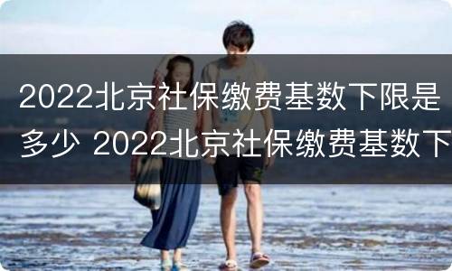 2022北京社保缴费基数下限是多少 2022北京社保缴费基数下限是多少呢