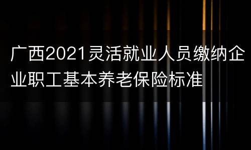 广西2021灵活就业人员缴纳企业职工基本养老保险标准