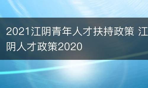 2021江阴青年人才扶持政策 江阴人才政策2020