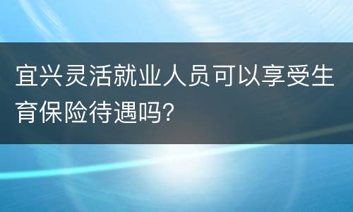 宜兴灵活就业人员可以享受生育保险待遇吗？
