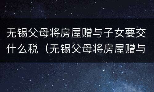 无锡父母将房屋赠与子女要交什么税（无锡父母将房屋赠与子女要交什么税种）