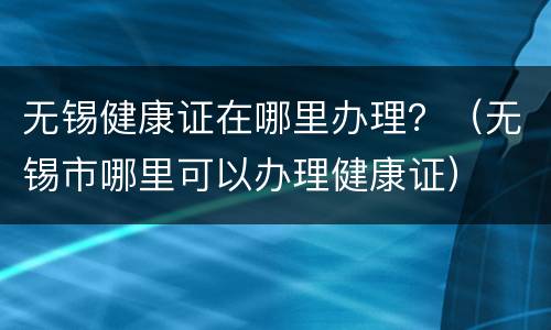 无锡健康证在哪里办理？（无锡市哪里可以办理健康证）