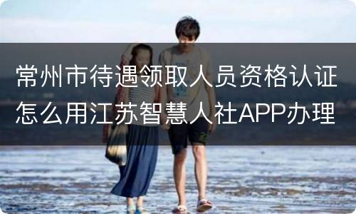 常州市待遇领取人员资格认证怎么用江苏智慧人社APP办理