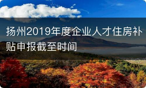 扬州2019年度企业人才住房补贴申报截至时间