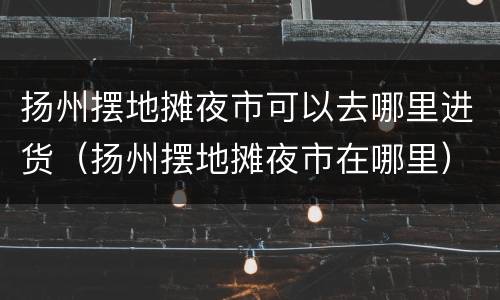 扬州摆地摊夜市可以去哪里进货（扬州摆地摊夜市在哪里）