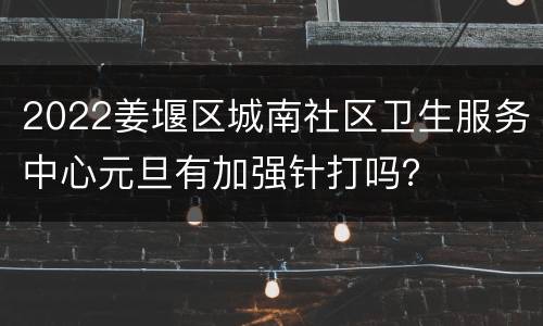 2022姜堰区城南社区卫生服务中心元旦有加强针打吗？