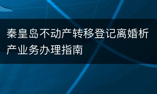 秦皇岛不动产转移登记离婚析产业务办理指南