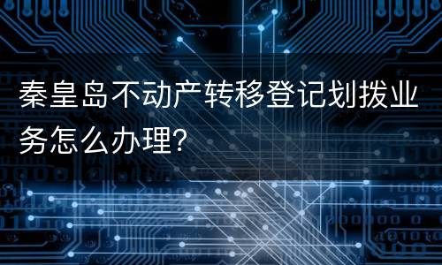 秦皇岛不动产转移登记划拨业务怎么办理？