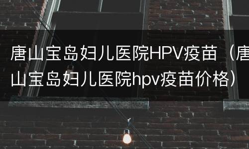 唐山宝岛妇儿医院HPV疫苗（唐山宝岛妇儿医院hpv疫苗价格）