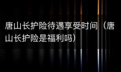 唐山长护险待遇享受时间（唐山长护险是福利吗）