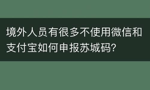境外人员有很多不使用微信和支付宝如何申报苏城码？