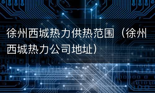 徐州西城热力供热范围（徐州西城热力公司地址）