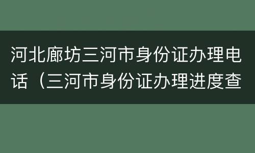 河北廊坊三河市身份证办理电话（三河市身份证办理进度查询）