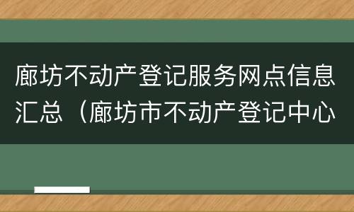 廊坊不动产登记服务网点信息汇总（廊坊市不动产登记中心公示公告）