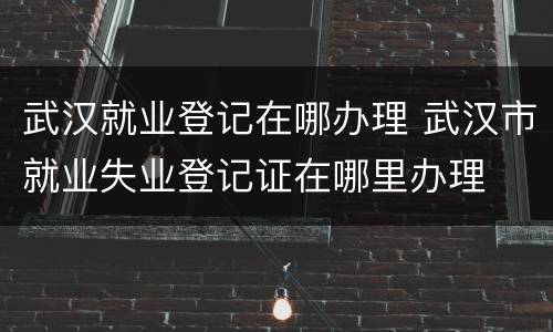 武汉就业登记在哪办理 武汉市就业失业登记证在哪里办理