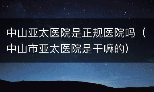 中山亚太医院是正规医院吗（中山市亚太医院是干嘛的）