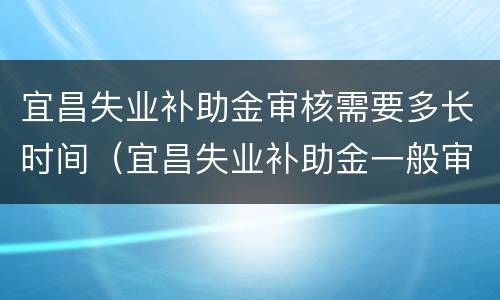 宜昌失业补助金审核需要多长时间（宜昌失业补助金一般审核多久吧?）
