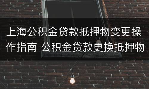 上海公积金贷款抵押物变更操作指南 公积金贷款更换抵押物