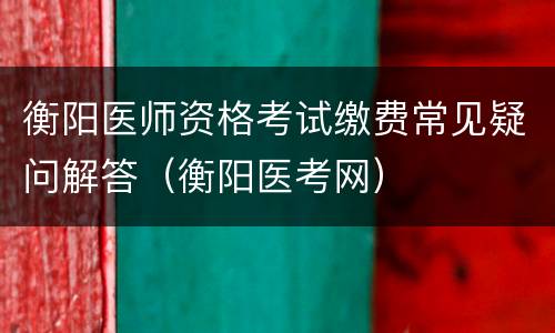 衡阳医师资格考试缴费常见疑问解答（衡阳医考网）