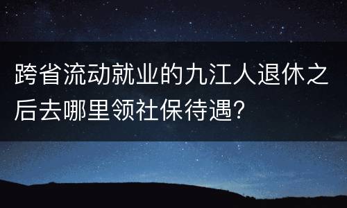跨省流动就业的九江人退休之后去哪里领社保待遇?