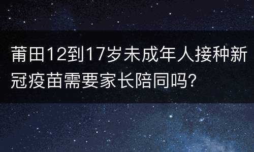 莆田12到17岁未成年人接种新冠疫苗需要家长陪同吗？