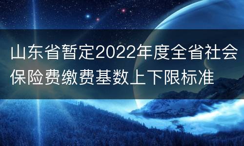 山东省暂定2022年度全省社会保险费缴费基数上下限标准