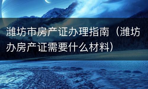 潍坊市房产证办理指南（潍坊办房产证需要什么材料）