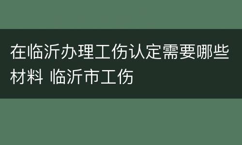 在临沂办理工伤认定需要哪些材料 临沂市工伤
