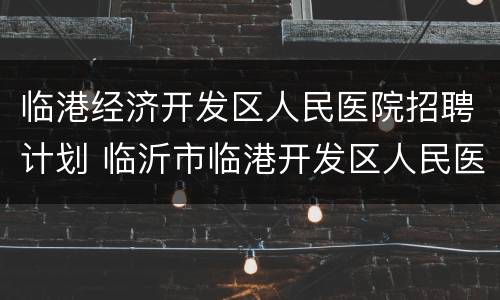 临港经济开发区人民医院招聘计划 临沂市临港开发区人民医院