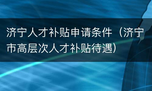 济宁人才补贴申请条件（济宁市高层次人才补贴待遇）