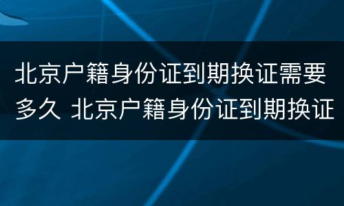 北京户籍身份证到期换证需要多久 北京户籍身份证到期换证需要多久拿到