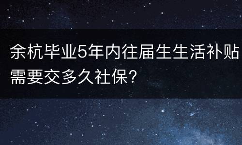 余杭毕业5年内往届生生活补贴需要交多久社保?