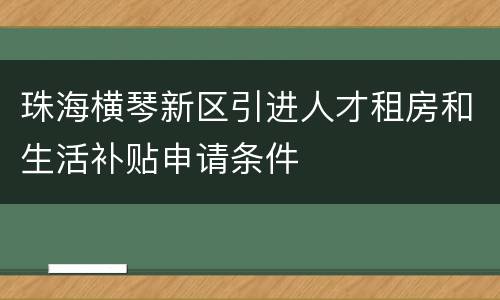 珠海横琴新区引进人才租房和生活补贴申请条件