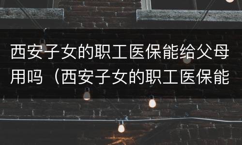 西安子女的职工医保能给父母用吗（西安子女的职工医保能给父母用吗怎么报销）