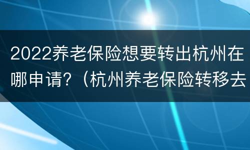 2022养老保险想要转出杭州在哪申请?（杭州养老保险转移去哪里办理）