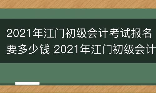 2021年江门初级会计考试报名要多少钱 2021年江门初级会计考试报名要多少钱一次
